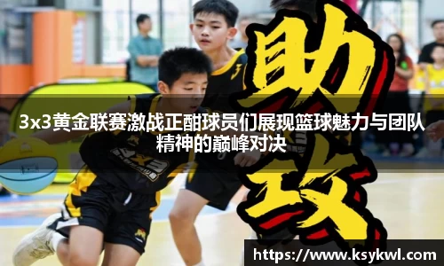 3x3黄金联赛激战正酣球员们展现篮球魅力与团队精神的巅峰对决